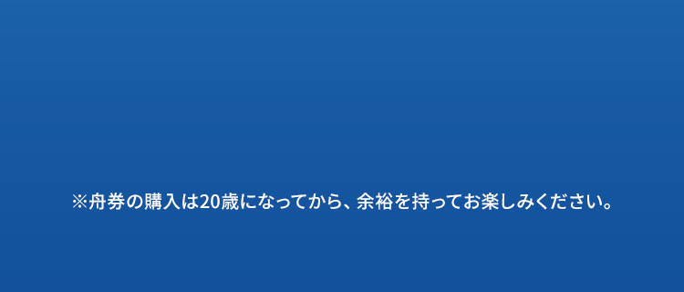 ※舟券の購入は20歳になってから、余裕を持ってお楽しみください。