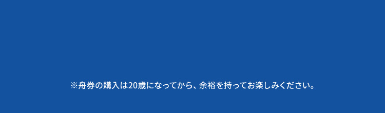 ※舟券の購入は20歳になってから、余裕を持ってお楽しみください。