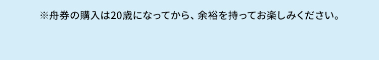 ※舟券の購入は20歳になってから、余裕を持ってお楽しみください。