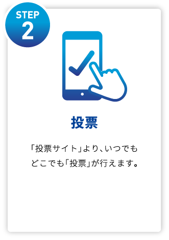 STEP2 投票 「投票サイト」より、いつでもどこでも「投票」が⾏えます。